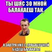 Ты шяс зо мной балакаеш так, А завтра уже с прабабушкой будеш балакать!