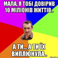 мала, я тобі довірив 10 міліонів життів.. а ти... а ти їх виплюнула..