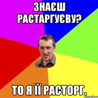 Знаєш Растаргуєву? То я її расторг.