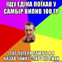 Іщу едіка поїхав у Самбір випив 100 гр ітог потеря памяті а я казав Чайкі спирт не пити