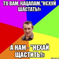 То вам, кацапам,"Нєхуй шастать!» а нам - "Нехай щастить!»