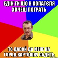 Едік ти шо в копатєля хочеш пограть то давай до мене на город картошку садить