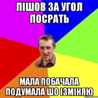 пішов за угол посрать мала побачала подумала шо ізміняю