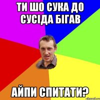 ти шо сука до сусіда бігав айпи спитати?