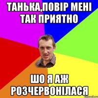 Танька,повір мені так приятно Шо я аж розчервонілася