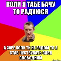 коли я табе бачу то радуюся а заре коли ти не рядом то я став чуствувать сябя свободним