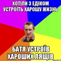 хотiли з едiком устроїть харошу жизнь батя устроїв хароших лящів