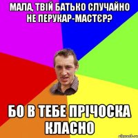 МАЛА, ТВІЙ БАТЬКО СЛУЧАЙНО НЕ ПЕРУКАР-МАСТЄР? БО В ТЕБЕ ПРІЧОСКА КЛАСНО