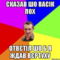 сказав шо васік лох отвєтіл шо б я ждав вєртуху