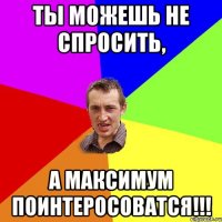 Ты можешь не спросить, а максимум поинтеросоватся!!!