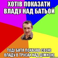 хотів показати владу над батьой тоді батя показав свою владу в трусах над дімною