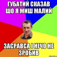 Губатий сказав шо я миш малий Засравса і нічо не зробив