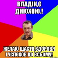 Владік,с днюхою.! Желаю щастя,здоровя і успєхов во всьому!