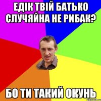 Едік твій батько случяйна не рибак? бо ти такий окунь