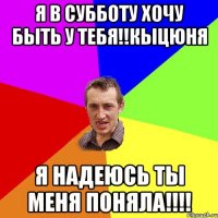 я в субботу хочу быть у тебя!!Кыцюня я надеюсь ты меня поняла!!!!