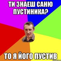 ти знаеш Саню Пустиника? то я його пустив