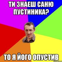 ти знаеш Саню Пустиника? то я його опустив