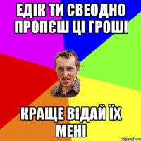 едік ти свеодно пропєш ці гроші краще відай їх мені