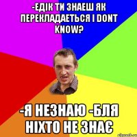 -едік ти знаеш як перекладаеться i dont know? -я незнаю -бля ніхто не знає