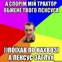 А спорім мій трахтор обжене твого лєксуса ))Поїхав по нахвозі а лексус заглух