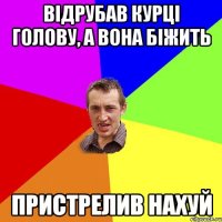 відрубав курці голову, а вона біжить пристрелив нахуй