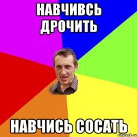 навчивсь дрочить навчись сосать