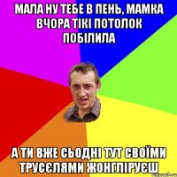 Мала ну тебе в пень, мамка вчора тікі потолок побілила а ти вже сьодні тут своїми трусєлями жонгліруєш