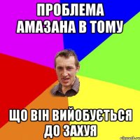 Проблема амазана в тому що він вийобується до захуя