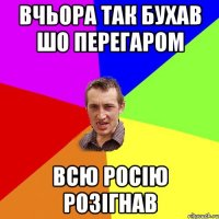 вчьора так бухав шо перегаром ВСЮ РОСІЮ РОЗІГНАВ