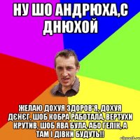НУ ШО АНДРЮХА,С ДНЮХОЙ ЖЕЛАЮ ДОХУЯ ЗДОРОВ'Я, ДОХУЯ ДЄНЄГ, ШОБ КОБРА РАБОТАЛА, ВЕРТУХИ КРУТИВ, ШОБ ЯВА БУЛА, АБО ГЕЛІК, А ТАМ І ДІВКИ БУДУТЬ!!