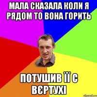 Мала сказала коли я рядом то вона горить Потушив її с вєртухі