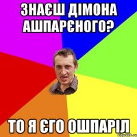 знаєш Дімона Ашпарєного? то я єго ошпаріл