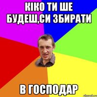 кіко ти ше будеш,си збирати в господар