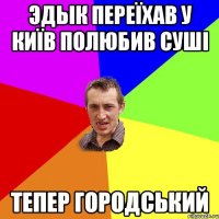 Эдык переїхав у Київ полюбив суші тепер городський