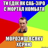 Ти Едік як Саб-Зіро с Мортал Комбата морозиш всяку хєрню