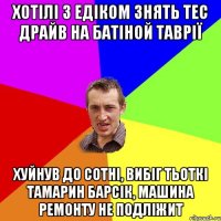 Хотілі з Едіком знять тес драйв на батіной таврії хуйнув до сотні, вибіг тьоткі Тамарин барсік, машина ремонту не подліжит
