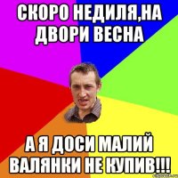 Скоро недиля,на двори весна а я доси малий валянки не купив!!!