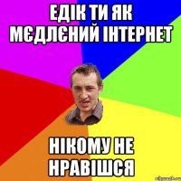 Едік ти як мєдлєний інтернет нікому не нравішся