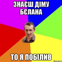 знаєш діму бєлана то я побілив