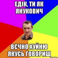 Едік, ти як янукович Вєчно хуйню якусь говориш