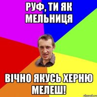 Руф, ти як мельниця Вічно якусь херню мелеш!