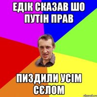 Едік сказав шо Путін прав пиздили усім сєлом