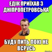Едік приїхав з Дніпропетровська Буду пить покі не всрусь