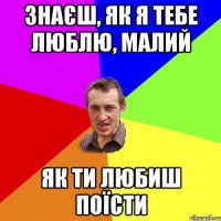 знаєш, як я тебе люблю, малий як ти любиш поїсти