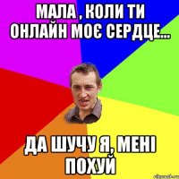 мала , коли ти онлайн моє сердце... да шучу я, мені похуй