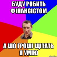 буду робить фінансістом а шо гроші щітать я умію