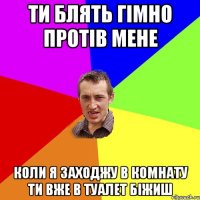 Ти блять гiмно протiв мене Коли я заходжу в комнату ти вже в туалет бiжиш