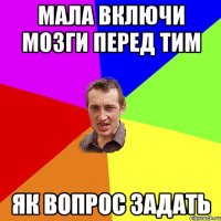 мала включи мозги перед тим як вопрос задать