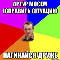 Артур моєем ісправить сітуацию Нагинайся друже