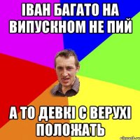 Іван багато на випускном не пий а то девкі с верухі положать